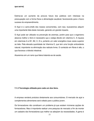 que serve)

Estima-se um aumento da procura futura dos públicos com interesse na
preocupação com a forma física e alimentação saudável, favorecendo para o futuro
sucesso do empreendimento.
O Açaí é o carro-chefe dos nossos concorrentes, com isso, buscaremos adquirir
uma importante fatia deste mercado, gerando um grande impacto.
O Açaí pode ser utilizado na prevenção de anemias, porém para que o organismo
absorva melhor o ferro é necessário que o esteja diluído em vitamina C. A riqueza
em vitaminas A e B1, B2, C, D e, portanto um valor energético duas vezes superior
ao leite. Pela elevada quantidade de Vitamina E, que tem uma função antioxidante
natural, importante na eliminação dos radicais livres. O conteúdo em fibras é alto, o
que favorece o trânsito intestinal.
Atuaremos em um ramo que lidera tratando-se de saúde.

7.1.3 Tecnologia utilizada para cada um dos itens.

A empresa venderá produtos diretamente aos consumidores. O mercado de açaí e
complementos alimentares será voltado para o público jovem.
Os fornecedores não constituem um problema já que existem inúmeras opções de
fornecedores. Mas é importante realizar uma pesquisa de mercado a fim de montar
um cadastro dos fornecedores que melhor se adeqüem às necessidades. A gama é
33

 