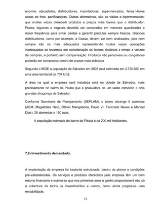 enorme: atacadistas, distribuidores, importadoras, supermercados, feiras¬-livres
casas de frios, panificadoras. Outras alternativas, são as visitas a hipermercados,
que muitas vezes oferecem produtos a preços mais baixos que o distribuidor.
Frutas, legumes e vegetais deverão ser comprados em menores quantidades e
maior freqüência para evitar perdas e garantir produtos sempre frescos. Grandes
distribuidores, como por exemplo, a Ceasa, devem ser bem analisados, pois nem
sempre são os mais adequados representando muitas vezes operações
inadequadas se levarmos em consideração os fatores distância x tempo x volume
de compras, e portanto sem compensação. Produtos não perecíveis ou congelados
poderão ser comprados dentro de prazos mais elásticos
Segundo o IBGE a população de Salvador em 2005 está estimada em 2.730.560 em
uma área territorial de 707 km2.
A área na qual a empresa será instalada será na cidade de Salvador, mais
precisamente no bairro da Pituba que é possuidora de um vasto comércio e dois
grandes shoppings de Salvador.
Conforme Secretaria de Planejamento (SEPLAM), o bairro abrange 6 avenidas
(ACM, Magalhães Neto, Otávio Mangabeira, Paulo VI, Tancredo Neves e Manoel
Dias), 25 alamedas e 150 ruas.
A população estimada do bairro da Pituba é de 200 mil habitantes.

7.2- Investimento demandado.

A implantação da empresa foi bastante estruturada, dentro de planos e condições
pré-estabelecidas. Os serviços e produtos oferecidos pela empresa têm um bom
retorno financeiro e estima-se que nos primeiros anos o ganho proporcionará não só
a cobertura de todos os investimentos e custos, como ainda projeta-se uma
rentabilidade.
34

 