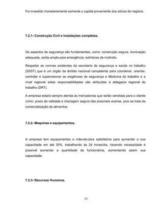 Foi investido monetariamente somente o capital proveniente dos sócios do negócio.

7.2.1- Construção Civil e instalações completas.

Os aspectos de segurança são fundamentais, como: construção segura, iluminação
adequada, saída ampla para emergência, extintores de incêndio
Respeitar as normas existentes da secretaria de segurança e saúde no trabalho
(SSST) que é um órgão de âmbito nacional competente para coordenar, orientar,
controlar e supervisionar as exigências de segurança e Medicina do trabalho e a
nível regional estas responsabilidades são atribuídas à delegacia regional do
trabalho (DRT).
A empresa estará sempre atenda às mercadorias que serão vendidas para o cliente
como: prazo de validade e checagem segura das possíveis avarias, pois se trata da
comercialização de alimentos.

7.2.2- Maquinas e equipamentos.

A empresa tem equipamentos e mão-de-obra satisfatória para aumentar a sua
capacidade em até 30%, trabalhando às 24 horas/dia, havendo necessidade é
possível aumentar a quantidade de funcionários, aumentando assim sua
capacidade.

7.2.3- Recursos Humanos.

35

 