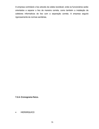 A empresa controlará o lixo através da coleta reciclável, onde os funcionários serão
orientados a separar o lixo de maneira correta, como também a instalação de
coletores informativos de lixo com a separação correta. A empresa seguirá
rigorosamente às normas sanitárias.

7.2.4- Cronograma físico.

•

HIERÁRQUICO

36

 