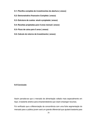8.1- Planilha completa de investimentos de abertura ( anexo)
8.2- Demonstrativo financeiro Completo ( anexo)
8.3- Estrutura de custos: atual e projetada ( anexo)
8.4- Receitas projetadas para 5 anos mensal ( anexo)
8.5- Fluxo de caixa para 5 anos ( anexo)
8.6- Calculo do retorno de Investimento ( anexo)

9.0 Conclusão

Assim percebe-se que o mercado de alimentação voltado mais especialmente em
Açaí, é bastante atrativo para empreendedores que visam empregar recursos.
Foi verificado que a diferenciação da concorrência com uma forte segmentação do
mercado para o público jovem será um grande diferencial que ajudará bastante para
38

 