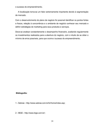 o sucesso do empreendimento.
A localização torna-se um fator extremamente importante devido à segmentação
de mercado.
Com o desenvolvimento do plano de negócio foi possível identificar os pontos fortes
e fracos, relação à concorrência e o ambiente de negócio conhecer seu mercado e
definir estratégias de marketing para seus produtos e serviços.
Deve-se analisar constantemente o desempenho financeiro, avaliando regularmente
os investimentos realizados para a abertura do negócio, com o intuito de se obter o
mínimo de erros possíveis, para que ocorra o sucesso do empreendimento.

Bibliografia:

1 - Sebrae - http://www.sebrae.com.br/br/home/index.asp;

2 - IBGE - http://www.ibge.com.br/;

39

 