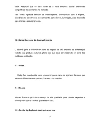 setor. Absorção que só será viável se a nova empresa obtiver diferencias
competitivos das existentes no mercado.
Tais como: rigorosa seleção de matéria-prima, preocupação com a higiene,
excelência no atendimento e no ambiente, como layout, iluminação, área destinada
para criança e estacionamento.

1.2- Marco Relevante do desenvolvimento

O objetivo geral é construir um plano de negócio de uma empresa de alimentação
voltada para produtos naturais, plano este que deve ser elaborado em cima dos
moldes da instituição.

1.3 - Visão

Visão: Ser reconhecida como uma empresa do ramo de açaí em Salvador que
tem uma diferenciação superior a dos seus concorrentes.

1.4- Missão

Missão: Fornecer produtos e serviço de alta qualidade, para clientes exigentes e
preocupados com a saúde e qualidade de vida.

1.5 - Gestão de Qualidade dentro da empresa.
4

 