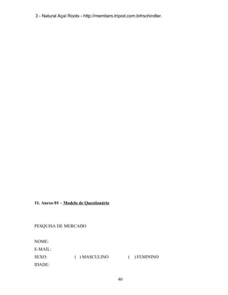 3 - Natural Açaí Roots - http://members.tripod.com.brlrschindler.

11. Anexo 01 – Modelo de Questionário

PESQUISA DE MERCADO
NOME:
E-MAIL:
SEXO:

( ) MASCULINO

(

IDADE:
40

) FEMININO

 