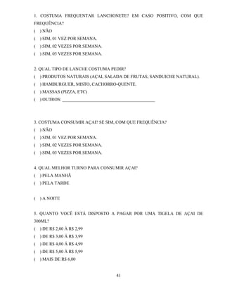 1. COSTUMA FREQUENTAR LANCHONETE? EM CASO POSITIVO, COM QUE
FREQUÊNCIA?
(

) NÃO

(

) SIM, 01 VEZ POR SEMANA.

(

) SIM, 02 VEZES POR SEMANA.

(

) SIM, 03 VEZES POR SEMANA.

2. QUAL TIPO DE LANCHE COSTUMA PEDIR?
(

) PRODUTOS NATURAIS (AÇAI, SALADA DE FRUTAS, SANDUICHE NATURAL).

(

) HAMBURGUER, MISTO, CACHORRO-QUENTE.

(

) MASSAS (PIZZA, ETC)

(

) OUTROS: __________________________________________

3. COSTUMA CONSUMIR AÇAI? SE SIM, COM QUE FREQUÊNCIA?
(

) NÃO

(

) SIM, 01 VEZ POR SEMANA.

(

) SIM, 02 VEZES POR SEMANA.

(

) SIM, 03 VEZES POR SEMANA.

4. QUAL MELHOR TURNO PARA CONSUMIR AÇAI?
(

) PELA MANHÃ

(

) PELA TARDE

(

) A NOITE

5. QUANTO VOCÊ ESTÁ DISPOSTO A PAGAR POR UMA TIGELA DE AÇAI DE
300ML?
(

) DE R$ 2,00 À R$ 2,99

(

) DE R$ 3,00 Á R$ 3,99

(

) DE R$ 4,00 Á R$ 4,99

(

) DE R$ 5,00 Á R$ 5,99

(

) MAIS DE R$ 6,00

41

 