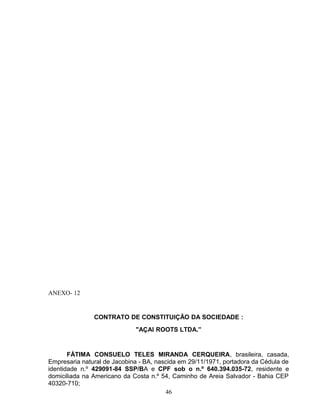 ANEXO- 12

CONTRATO DE CONSTITUIÇÃO DA SOCIEDADE :
"AÇAI ROOTS LTDA.”

FÁTIMA CONSUELO TELES MIRANDA CERQUEIRA, brasileira, casada,
Empresaria natural de Jacobina - BA, nascida em 29/11/1971, portadora da Cédula de
identidade n.º 429091-84 SSP/BA e CPF sob o n.º 640.394.035-72, residente e
domiciliada na Americano da Costa n.º 54, Caminho de Areia Salvador - Bahia CEP
40320-710;
46

 