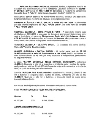ADRIANA REIS MASCARENHAS, brasileira, solteira, Empresária, natural de
Salvador - Ba, nascido em 20/09/1978, portador da Cédula de identidade n.º 03215591 SSP/BA e CPF sob o n.º 489.716.505-91, domiciliada e residente no Condomínio
São João Bloco 7, Apto 101 Mata Escura, Salvador - Ba CEP 40320-710;
Resolvem de comum acordo e na melhor forma do direito, constituir uma sociedade
Empresária Limitada mediante as cláusulas e condições seguintes:
PRIMEIRA CLÁUSULA - RAZÃO SOCIAL E NOME DE FANTASIA - A sociedade
gira sob o nome empresarial de: “AÇAI ROOTS LTDA". terá como nome de fantasia
" AÇAI ROOTS LTDA.
SEGUNDA CLÁUSULA - SEDE, PRAZO E FORO - A sociedade iniciará suas
atividades em 19/09/2007 e seu prazo de duração é por tempo indeterminado com
sede e domiciliada no bairro da Pituba na Av. Paulo VI nº. 389 Salvador - Bahia,
CEP 41.705-100. Fica eleito o foro a Comarca de Salvador - Ba para o exercício e o
cumprimento dos direitos e obrigações resultantes deste contrato.
TERCEIRA CLÁUSULA - OBJETIVO SOCIAL - A sociedade terá como objetivo:
Comércio Varejista de Alimentação.
QUARTA CLÁUSULA - CAPITAL SOCIAL - O capital social será de R$ R$
96.410,00 (Noventa e seis mil Quatrocentos e dez reais) dividido em quotas no
valor nominal unitária de R$ 1.00 (um real), subscritas e integralizadas, pelos sócios
da seguinte maneira:
A sócia “FÁTIMA CONSUELO TELES MIRANDA CERQUEIRA", subscreve
48.250,00 (Quarenta e oito mil e duzentos e cinqüenta reais ) quotas de capital,
perfazendo um total de R$ 48.250,00 (Quarenta e oito mil e duzentos e cinqüenta
reais) as quais serão integralizadas neste ato.
A sócia “ADRIANA REIS MASCARENHAS" subscreve 48, 250,00 (Quarenta e oito
mil e duzentos e cinqüenta reais) quotas de capital, perfazendo um total de R$
48.250,00 (Quarenta e oito mil e duzentos e cinqüenta reais) as quais serão
integralizadas neste ato.
Em virtude das integralizações acima ficou assim composto o capital social:
Sócio FÁTIMA CONSUELO TELES MIRANDA CERQUEIRA
Quotas

%

Total

48.250,00

50%

R$ 48.250,00

ADRIANA REIS MASCARENHAS
48.250,00

50%

R$ 48.250,0
47

 
