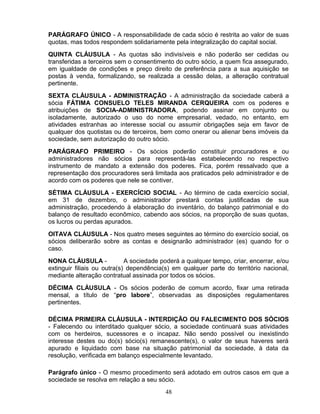 PARÁGRAFO ÚNICO - A responsabilidade de cada sócio é restrita ao valor de suas
quotas, mas todos respondem solidariamente pela integralização do capital social.
QUINTA CLÁUSULA - As quotas são indivisíveis e não poderão ser cedidas ou
transferidas a terceiros sem o consentimento do outro sócio, a quem fica assegurado,
em igualdade de condições e preço direito de preferência para a sua aquisição se
postas à venda, formalizando, se realizada a cessão delas, a alteração contratual
pertinente.
SEXTA CLÁUSULA - ADMINISTRAÇÃO - A administração da sociedade caberá a
sócia FÁTIMA CONSUELO TELES MIRANDA CERQUEIRA com os poderes e
atribuições de SOCIA-ADMINISTRADORA, podendo assinar em conjunto ou
isoladamente, autorizado o uso do nome empresarial, vedado, no entanto, em
atividades estranhas ao interesse social ou assumir obrigações seja em favor de
qualquer dos quotistas ou de terceiros, bem como onerar ou alienar bens imóveis da
sociedade, sem autorização do outro sócio.
PARÁGRAFO PRIMEIRO - Os sócios poderão constituir procuradores e ou
administradores não sócios para representá-las estabelecendo no respectivo
instrumento de mandato a extensão dos poderes. Fica, porém ressalvado que a
representação dos procuradores será limitada aos praticados pelo administrador e de
acordo com os poderes que nele se contiver.
SÉTIMA CLÁUSULA - EXERCÍCIO SOCIAL - Ao término de cada exercício social,
em 31 de dezembro, o administrador prestará contas justificadas de sua
administração, procedendo à elaboração do inventário, do balanço patrimonial e do
balanço de resultado econômico, cabendo aos sócios, na proporção de suas quotas,
os lucros ou perdas apurados.
OITAVA CLÁUSULA - Nos quatro meses seguintes ao término do exercício social, os
sócios deliberarão sobre as contas e designarão administrador (es) quando for o
caso.
NONA CLÁUSULA A sociedade poderá a qualquer tempo, criar, encerrar, e/ou
extinguir filiais ou outra(s) dependência(s) em qualquer parte do território nacional,
mediante alteração contratual assinada por todos os sócios.
DÉCIMA CLÁUSULA - Os sócios poderão de comum acordo, fixar uma retirada
mensal, a título de “pro labore”, observadas as disposições regulamentares
pertinentes.
DÉCIMA PRIMEIRA CLÁUSULA - INTERDIÇÃO OU FALECIMENTO DOS SÓCIOS
- Falecendo ou interditado qualquer sócio, a sociedade continuará suas atividades
com os herdeiros, sucessores e o incapaz. Não sendo possível ou inexistindo
interesse destes ou do(s) sócio(s) remanescente(s), o valor de seus haveres será
apurado e liquidado com base na situação patrimonial da sociedade, à data da
resolução, verificada em balanço especialmente levantado.
Parágrafo único - O mesmo procedimento será adotado em outros casos em que a
sociedade se resolva em relação a seu sócio.
48

 