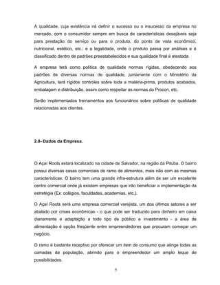 A qualidade, cuja existência irá definir o sucesso ou o insucesso da empresa no
mercado, com o consumidor sempre em busca de características desejáveis seja
para prestação do serviço ou para o produto, do ponto de vista econômico,
nutricional, estético, etc.; e a legalidade, onde o produto passa por análises e é
classificado dentro de padrões preestabelecidos e sua qualidade final é atestada.
A empresa terá como política de qualidade normas rígidas, obedecendo aos
padrões de diversas normas de qualidade, juntamente com o Ministério da
Agricultura, terá rígidos controles sobre toda a matéria-prima, produtos acabados,
embalagem e distribuição, assim como respeitar as normas do Procon, etc.
Serão implementados treinamentos aos funcionários sobre políticas de qualidade
relacionadas aos clientes.

2.0- Dados da Empresa.

O Açaí Roots estará localizado na cidade de Salvador, na região da Pituba. O bairro
possui diversas casas comerciais do ramo de alimentos, mais não com as mesmas
características. O bairro tem uma grande infra-estrutura além de ser um excelente
centro comercial onde já existem empresas que irão beneficiar a implementação da
estratégia (Ex: colégios, faculdades, academias, etc.).
O Açaí Roots será uma empresa comercial varejista, um dos últimos setores a ser
abalado por crises econômicas - o que pode ser traduzido para dinheiro em caixa
diariamente e adaptação a todo tipo de público e investimento - a área de
alimentação é opção freqüente entre empreendedores que procuram começar um
negócio.
O ramo é bastante receptivo por oferecer um item de consumo que atinge todas as
camadas da população, abrindo para o empreendedor um amplo leque de
possibilidades.
5

 