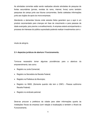 As atividades correntes estão sendo realizadas através atividades de pesquisa de
fontes secundárias (jornais, revistas do ramo, internet, livros) como também
pesquisas de campo junto aos futuros concorrentes. Serão coletadas informações
junto aos órgãos de apoio às micro-empresas.
Atendendo a demandas futuras onde estudos feitos garantem que o açaí é um
produto recomendado para crianças em fase de crescimento e para pessoas de
idade avançada, pois previne o envelhecimento. A empresa estará acompanhando o
processo de interesse do público supracitado podendo realizar investimentos com o

intuito de atingi-lo.

2.1- Aspectos jurídicos de abertura / Funcionamento.

Torna-se

necessário

tomar

algumas

providências

para

a

abertura

do

empreendimento, tais como:
•

Registro na Junta Comercial;

•

Registro na Secretária da Receita Federal;

•

Registro na Prefeitura do Município;

•

Registro no INSS; (Somente quando não tem o CNPJ - Pessoa autônoma
Receita Federal)

•

Registro no sindicato patronal;

Deve-se procurar a prefeitura da cidade para obter informações quanto às
instalações físicas da empresa (com relação à localização) e também o Alvará de
Funcionamento.
6

 