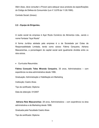 Além disso, deve consultar o Procon para adequar seus produtos às especificações
do Código de Defesa do Consumidor (Lei nº. 8.078 de 11.09.1990).
Contrato Social: (Anexo)

2.2 – Equipe de Dirigentes.

A razão social da empresa é Açaí Roots Comércio de Alimentos Ltda., sendo o
nome Fantasia "Açaí Roots"
A forma Jurídica adotada pela empresa é a de Sociedade por Cotas de
Responsabilidade Limitada, tendo como sócios: Fátima Cerqueira, Adriana
Mascarenhas, a porcentagem do capital social será igualmente dividida entre os
dois sócios.

•

Currículos Resumidos:

Fátima Consuelo Teles Miranda Cerqueira, 35 anos, Administradora – com
experiência na área administrativa desde 1996.
Graduação: Administração c/ Habilitação em Marketing
Instituição: Castro Alves
Tipo de certificado: Diploma
Data de obtenção: 01/2007

Adriana Reis Mascarenhas- 28 anos, Administradora – com experiência na área
administrativa e de Marketing desde 1998.
Graduada pela Faculdade Castro Alves
Tipo de certificado: Diploma
7

 