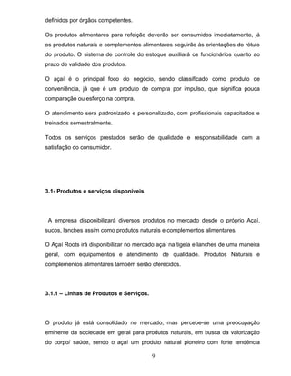 definidos por órgãos competentes.
Os produtos alimentares para refeição deverão ser consumidos imediatamente, já
os produtos naturais e complementos alimentares seguirão às orientações do rótulo
do produto. O sistema de controle do estoque auxiliará os funcionários quanto ao
prazo de validade dos produtos.
O açaí é o principal foco do negócio, sendo classificado como produto de
conveniência, já que é um produto de compra por impulso, que significa pouca
comparação ou esforço na compra.
O atendimento será padronizado e personalizado, com profissionais capacitados e
treinados semestralmente.
Todos os serviços prestados serão de qualidade e responsabilidade com a
satisfação do consumidor.

3.1- Produtos e serviços disponíveis

A empresa disponibilizará diversos produtos no mercado desde o próprio Açaí,
sucos, lanches assim como produtos naturais e complementos alimentares.
O Açaí Roots irá disponibilizar no mercado açaí na tigela e lanches de uma maneira
geral, com equipamentos e atendimento de qualidade. Produtos Naturais e
complementos alimentares também serão oferecidos.

3.1.1 – Linhas de Produtos e Serviços.

O produto já está consolidado no mercado, mas percebe-se uma preocupação
eminente da sociedade em geral para produtos naturais, em busca da valorização
do corpo/ saúde, sendo o açaí um produto natural pioneiro com forte tendência
9

 