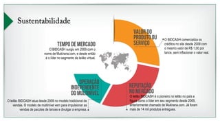 Sustentabilidade 
tempo de mercado 
O BIDCASH surgiu em 2009 com o 
nome de Mukirana.com, e desde então 
é o líder no segmento de leilão virtual. 
Valor do 
produto ou 
serviço 
Reputação 
no mercado 
Operação 
independente 
do multinível 
O leilão BIDCASH atua desde 2009 no modelo tradicional de 
vendas. O modelo de multinível vem para impulsionar as 
vendas de pacotes de lances e divulgar a empresa. 
O BIDCASH comercializa os 
créditos no site desde 2009 com 
o mesmo valor de R$ 1,00 por 
lance, sem inflacionar o valor real. 
O leilão BIDCASH é o pioneiro no leilão no país e 
figura como o líder em seu segmento desde 2009, 
anteriormente chamado de Mukirana.com. Já foram 
mais de 14 mil produtos entregues. 
 