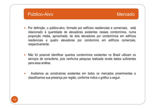 Público-Alvo                                                       Mercado

       Por definição, o público-alvo, formado por edifícios residenciais e comerciais, está
          relacionado à quantidade de elevadores existentes nesses condomínios, numa
          proporção média, aproximada, de dois elevadores por condomínios em edifícios
          residenciais e quatro elevadores por condomínio em edifícios comerciais,
          respectivamente.


       Não foi possível identificar quantos condomínios existentes no Brasil utilizam os
          serviços de consultoria, pois nenhuma pesquisa realizada revela dados suficientes
          para essa análise.


           Avaliamos as construtoras existentes em todos os mercados proeminentes e
          classificamos sua presença por região, conforme indica o gráfico a seguir.




12
 