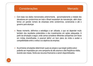 Considerações                                                 Mercado

       Com base nos dados mencionados anteriormente, aproximadamente a metade dos
        elevadores em condomínios em todo o Brasil necessitam de manutenção, além disso
        temos um grande número de empresas entre condomínos, construtoras e até o
        governo para alcançar.


       Nesse momento, definimos a estratégia a ser utilizada, o que vai depender muito
        também dos resultados pretendidos e dos investimentos em ações adequadas. A
        partir da simulação a seguir, onde vamos considerar diferentes campanhas com focos
        em mídias diversificadas, é possível definir um bom plano de mídia e avaliar a
        compatibilidade entre a verba e os objetivos da empresa.


       As primeiras simulações determinam quais as praças e que target (público-alvo)
        poderão ser impactados por uma campanha de alto alcance e alta freqüência média,
        durante seis meses, frente aos recursos financeiros a serem disponibilizados.


14
 