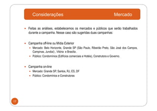 Considerações                                                         Mercado

       Feitas as análises, estabelecemos os mercados e públicos que serão trabalhados
        durante a campanha. Nesse caso são sugeridas duas campanhas:


       Campanha off-line ou Mídia Exterior
          Mercado: Belo Horizonte, Grande SP (São Paulo, Ribeirão Preto, São José dos Campos,
           Campinas, Jundiaí) , Vitória e Brasília .
          Público: Condomínios (Edifícios comerciais e Hotéis), Construtora e Governo.



       Campanha on-line
          Mercado: Grande SP, Santos, RJ, ES, DF
          Público: Condomínios e Construtoras




17
 