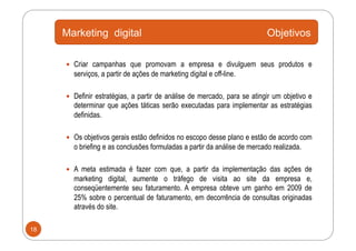 Marketing digital                                                    Objetivos

       Criar campanhas que promovam a empresa e divulguem seus produtos e
       serviços, a partir de ações de marketing digital e off-line.

       Definir estratégias, a partir de análise de mercado, para se atingir um objetivo e
       determinar que ações táticas serão executadas para implementar as estratégias
       definidas.

       Os objetivos gerais estão definidos no escopo desse plano e estão de acordo com
       o briefing e as conclusões formuladas a partir da análise de mercado realizada.

       A meta estimada é fazer com que, a partir da implementação das ações de
       marketing digital, aumente o tráfego de visita ao site da empresa e,
       conseqüentemente seu faturamento. A empresa obteve um ganho em 2009 de
       25% sobre o percentual de faturamento, em decorrência de consultas originadas
       através do site.

18
 