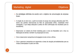 Marketing digital                                                            Objetivos

       As estratégias definidas de acordo com o objetivo da comunicação da empresa
        foram:

       A criação de um site novo, a partir da revisão do escopo dos serviços oferecidos pela TVC,
        dentro dos padrões internacionais da Web de conformidade (W3C), Usabilidade (Fácil
        navegação), e que esteja adequado à prática de SEO (Otimização dos resultados para os
        buscadores).

       Desenvolver um sistema de Email marketing para o envio de Newsletter com o foco na
        fidelização de clientes e também na prospecção de novos.

       Criar e desenvolver campanhas de divulgação do site on-line e off-line.


       Criar e gerenciar campanhas em segmentos e áreas de atuação pré-estabelecidas para as
        mídias contempladas no plano de mídia.



19
 