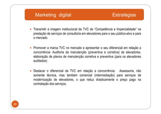 Marketing digital                                         Estratégias

       Transmitir a imagem institucional da TVC de “Competência e Imparcialidade” na
       prestação de serviços de consultoria em elevadores para o seu público-alvo e para
       o mercado.

       Promover a marca TVC no mercado e apresentar o seu diferencial em relação a
       concorrência: Auditoria da manutenção (preventiva e corretiva) de elevadores,
       elaboração de planos de manutenção corretiva e preventiva (para os elevadores
       auditados)

       Destacar o diferencial da TVC em relação a concorrência:
                                                               Assessoria, não
       somente técnica, mas também comercial (intermediação) para serviços de
       modernização de elevadores, o que reduz drasticamente o preço pago na
       contratação dos serviços.




20
 