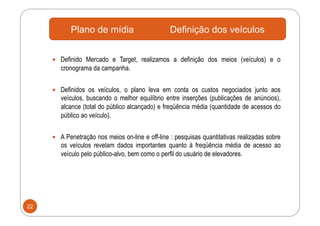 Plano de mídia                       Definição dos veículos


       Definido Mercado e Target, realizamos a definição dos meios (veículos) e o
        cronograma da campanha.


       Definidos os veículos, o plano leva em conta os custos negociados junto aos
        veículos, buscando o melhor equilíbrio entre inserções (publicações de anúncios),
        alcance (total do público alcançado) e freqüência média (quantidade de acessos do
        público ao veículo).


       A Penetração nos meios on-line e off-line : pesquisas quantitativas realizadas sobre
        os veículos revelam dados importantes quanto à freqüência média de acesso ao
        veículo pelo público-alvo, bem como o perfil do usuário de elevadores.




22
 