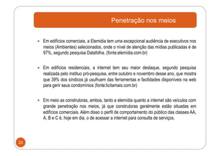 Penetração nos meios


       Em edifícios comerciais, a Elemidia tem uma excepcional audiência de executivos nos
        meios (Ambientes) selecionados, onde o nível de atenção das mídias publicadas é de
        97%, segundo pesquisa Datafolha. (fonte:elemídia.com.br)


       Em edifícios residenciais, a internet tem seu maior destaque, segundo pesquisa
        realizada pelo instituo pró-pesquisa, entre outubro e novembro desse ano, que mostra
        que 39% dos síndicos já usufruem das ferramentas e facilidades disponíveis na web
        para gerir seus condomínios (fonte:licitamais.com.br)


       Em meio as construtoras, ambos, tanto a elemídia quanto a internet são veículos com
        grande penetração nos meios, já que construtoras geralmente estão situadas em
        edifícios comerciais. Além disso o perfil de comportamento do público das classes AA,
        A, B e C é, hoje em dia, o de acessar a internet para consulta de serviços.



23
 