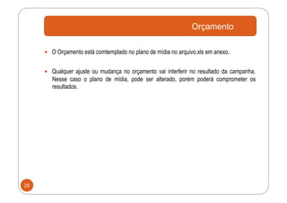 Orçamento

       O Orçamento está comtemplado no plano de mídia no arquivo.xls em anexo.


       Qualquer ajuste ou mudança no orçamento vai interferir no resultado da campanha.
        Nesse caso o plano de mídia, pode ser alterado, porém poderá comprometer os
        resultados.




25
 