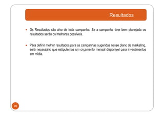 Resultados

       Os Resultados são alvo de toda campanha. Se a campanha tiver bem planejada os
        resultados serão os melhores possíveis.


       Para definir melhor resultados para as campanhas sugeridas nesse plano de marketing,
        será necessário que estipulemos um orçamento mensal disponivel para investimentos
        em mídia.




26
 