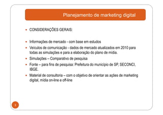 Planejamento de marketing digital

      CONSIDERAÇÕES GERAIS:


      Informações de mercado - com base em estudos
      Veículos de comunicação - dados de mercado atualizados em 2010 para
       todas as simulações e para a elaboração do plano de mídia.
      Simulações – Comparativo de pesquisa
      Fonte – para fins de pesquisa: Prefeitura do município de SP, SECONCI,
       IBGE.
      Material de consultoria – com o objetivo de orientar as ações de marketing
       digital, mídia on-line e off-line




3
 