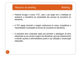 Resumo do briefing                                            Briefing

      Pretende divulgar a marca “TVC”, para o seu target com a finalidade de
      esclarecer a importância da necessidade dos serviços de consultoria em
      elevadores.


      A TVC deseja transmitir a imagem institucional da marca, competência e
      imparcialidade na prestação do serviço de consultoria em elevadores.


      A campanha deve contemplar ações que permitam a abordagem do tema
      relacionado ao uso correto e seguro dos elevadores, para dar esclarecimento
      e orientar usuários e administradores quanto a sua utilização e conservação
      adequadas.




4
 