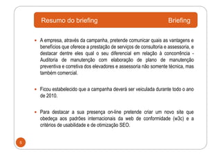Resumo do briefing                                             Briefing

      A empresa, através da campanha, pretende comunicar quais as vantagens e
      benefícios que oferece a prestação de serviços de consultoria e assessoria, e
      destacar dentre eles qual o seu diferencial em relação à concorrência -
      Auditoria de manutenção com elaboração de plano de manutenção
      preventiva e corretiva dos elevadores e assessoria não somente técnica, mas
      também comercial.


      Ficou estabelecido que a campanha deverá ser veiculada durante todo o ano
      de 2010.


      Para destacar a sua presença on-line pretende criar um novo site que
      obedeça aos padrões internacionais da web de conformidade (w3c) e a
      critérios de usabilidade e de otimização SEO.


5
 