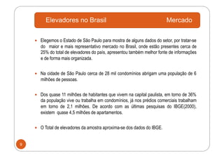 Elevadores no Brasil                                            Mercado

      Elegemos o Estado de São Paulo para mostra de alguns dados do setor, por tratar-se
       do maior e mais representativo mercado no Brasil, onde estão presentes cerca de
       25% do total de elevadores do país, apresentou também melhor fonte de informações
       e de forma mais organizada.


      Na cidade de São Paulo cerca de 28 mil condomínios abrigam uma população de 6
       milhões de pessoas.


      Dos quase 11 milhões de habitantes que vivem na capital paulista, em torno de 36%
       da população vive ou trabalha em condomínios, já nos prédios comerciais trabalham
       em torno de 2,1 milhões. De acordo com as últimas pesquisas do IBGE(2000),
       existem quase 4,5 milhões de apartamentos.


      O Total de elevadores da amostra aproxima-se dos dados do IBGE.


9
 
