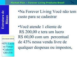 Estrutura de Bônus 43% Lucro no Varejo Cadastro  GRATIS DISTRIBUIDOR Na Forever Living Você não tem custo para se cadastrar Você atende 1 cliente de R$ 200,00 e tera um lucro  R$ 60,00 com um  percentual de 43% nessa venda livre de qualquer despesas ou impostos,   Market Plan – Forever Living Products Brasil 