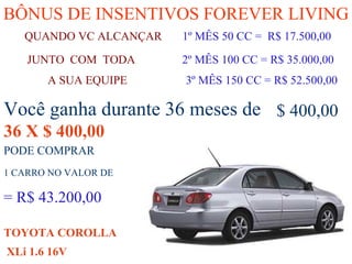 BÔNUS DE INSENTIVOS FOREVER LIVING QUANDO VC ALCANÇAR   1º MÊS 50 CC =  R$ 17.500,00 A SUA EQUIPE   3º MÊS 150 CC = R$ 52.500,00 JUNTO  COM  TODA   2º MÊS 100 CC = R$ 35.000,00   Você ganha durante 36 meses de 36 X $ 400,00 $ 400,00 = R$ 43.200,00 1 CARRO NO VALOR DE PODE COMPRAR  TOYOTA COROLLA XLi 1.6 16V 