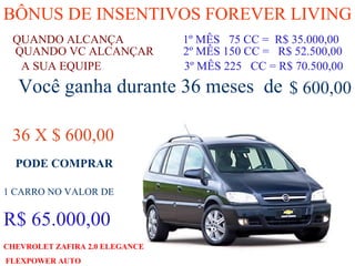 BÔNUS DE INSENTIVOS FOREVER LIVING QUANDO ALCANÇA   1º MÊS  75 CC =  R$ 35.000,00 QUANDO VC ALCANÇAR  2º MÊS 150 CC =  R$ 52.500,00 A SUA EQUIPE  3º MÊS 225  CC = R$ 70.500,00 Você ganha durante 36 meses  de $ 600,00 36 X $ 600,00 1 CARRO NO VALOR DE R$ 65.000,00 CHEVROLET ZAFIRA 2.0 ELEGANCE FLEXPOWER AUTO   PODE COMPRAR 