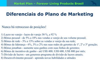 Nunca há retrocesso de posições!  1) Lucro no varejo - lucro do varejo 30 %, a 92 % 2) Bônus pessoal - de 5% a 18% nas vendas a varejo de seu volume pessoal; 3) Bônus de rede - 3% a 13% sobre as vendas a varejo da sua rede; 4) Bônus de liderança - 6%, 3% e 2% nas suas redes de gerentes de 1º, 2º e 3º geração; 5) Bônus jonathan - aumente seus ganhos com suas linhas de gerentes; 6) Bônus de incentivo de ganho - até US$ 400, US$ 600, US$ 800 por mês; 7) Divisão de lucros - um generoso programa de divisão de lucros anuais; 8) Desenvolvimento pessoal - aprenda novas habilidades e atitudes Diferenciais do Plano de Marketing Market Plan – Forever Living Products Brasil 