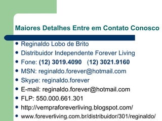 Maiores Detalhes Entre em Contato Conosco Reginaldo Lobo de Brito Distribuidor Independente Forever Living Fone:  (12) 3019.4090   ( 12) 3021.9160 MSN: reginaldo.forever@hotmail.com Skype: reginaldo.forever E-mail: reginaldo.forever@hotmail.com FLP: 550.000.661.301 http://vempraforeverliving.blogspot.com/ www.foreverliving.com.br/distribuidor/301/reginaldo/ 