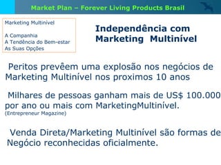 Marketing Multinível A Companhia A Tendência do Bem-estar As Suas Opções Peritos prevêem uma explosão nos negócios de  Marketing Multinível nos proximos 10 anos Milhares de pessoas ganham mais de US$ 100.000 por ano ou mais com MarketingMultinível.   (Entrepreneur Magazine) Venda Direta/Marketing Multinível são formas de Negócio reconhecidas oficialmente. Independência com  Marketing  Multinível Market Plan – Forever Living Products Brasil 