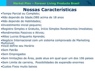 Nossas Características Tempo Parcial ou Completo; Não depende da Idade;OBS acima de 18 anos Não depende de Habilidades; Investimento inicial pequeno; Registro Simples e Gratuito, Início Simples Rendimentos Imediatos; Rendimentos Passivos e Ativos; Altos Lucros Enquanto Aprende; Negócio Internacional com um sistema comprovado de Marketing Multinível; Você define seu Horário Sem Patrão Sem Empregados Sem limitações de Área, pode atua em qual quer um dos 106 paises Sem Limite de carreira,  Possibilidades de expansão enormes Custos Fixos muito baixos Market Plan – Forever Living Products Brasil 