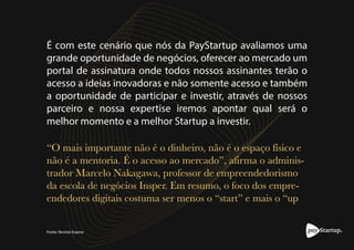 melhor momento e a melhor Startup a investir.
É com este cenário que nós da PayStartup avaliamos uma
grande oportunidade de negócios, oferecer ao mercado um
portal de assinatura onde todos nossos assinantes terão o
acesso a ideias inovadoras e não somente acesso e também
a oportunidade de participar e investir, através de nossos
parceiro e nossa expertise iremos apontar qual será o
“O mais importante não é o dinheiro, não é o espaço físico e
não é a mentoria. É o acesso ao mercado”, afirma o adminis-
trador Marcelo Nakagawa, professor de empreendedorismo
da escola de negócios Insper. Em resumo, o foco dos empre-
endedores digitais costuma ser menos o “start” e mais o “up
Fonte: Revista Exame
 