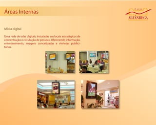 Áreas Internas

Mídia digital

Uma rede de telas digitais, instaladas em locais estratégicos de
concentração e circulação de pessoas. Oferecendo informação,
entretenimento, imagens conceituadas e vinhetas publici-
tárias.
 