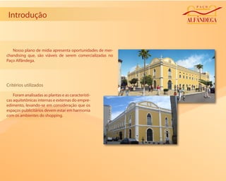 Introdução



   Nosso plano de mídia apresenta oportunidades de mer-
chandising que, são viáveis de serem comercializadas no
Paço Alfândega.




Critérios utilizados

    Foram analisadas as plantas e as característi-
cas aquitetônicas internas e externas do empre-
edimento, levando-se em consideração que os
espaços publicitários devem estar em harmonia
com os ambientes do shopping.
 