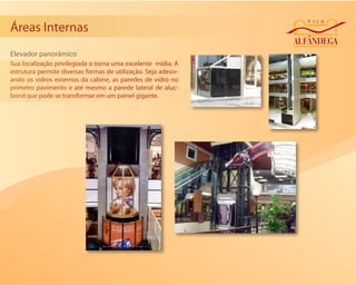 Áreas Internas
Elevador panorâmico
Sua localização privilegiada o torna uma excelente mídia. A
estrutura permite diversas formas de utilização. Seja adesiv-
ando os vidros externos da cabine, as paredes de vidro no
primeiro pavimento e até mesmo a parede lateral de aluc-
bond que pode se transformar em um painel gigante.
 