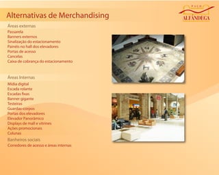 Alternativas de Merchandising
Áreas externas
Passarela
Banners externos
Sinalização do estacionamento
Painéis no hall dos elevadores
Portas de acesso
Cancelas
Caixa de cobrança do estacionamento


Áreas Internas
Mídia digital
Escada rolante
Escadas xas
Banner gigante
Testeiras
Guardas-corpos
Portas dos elevadores
Elevador Panorâmico
Displays de mall e vitrines
Ações promocionais
Colunas
Banheiros sociais
Corredores de acesso e áreas internas
 
