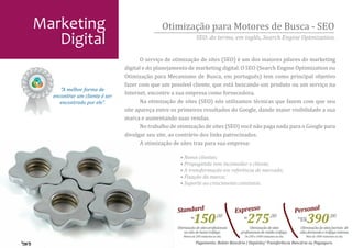Marketing                                     Otimização para Motores de Busca - SEO
   Digital                                                        SEO: do termo, em inglês, Search Engine Optmization.


                                      O serviço de otimização de sites (SEO) é um dos maiores pilares do marketing
                               digital e do planejamento de marketing digital. O SEO (Search Engine Optimization ou
                               Otimização para Mecanismo de Busca, em português) tem como principal objetivo
                               fazer com que um possível cliente, que está buscando um produto ou um serviço na
                               Internet, encontre a sua empresa como fornecedora.
                                      Na otimização de sites (SEO) nós utilizamos técnicas que fazem com que seu
     “A melhor forma de
  encontrar um cliente é ser

                               site apareça entre os primeiros resultados do Google, dando maior visibilidade a sua
     encontrado por ele”.

                               marca e aumentando suas vendas.
                                      No trabalho de otimização de sites (SEO) você não paga nada para o Google para
                               divulgar seu site, ao contrário dos links patrocinados.
                                      A otimização de sites traz para sua empresa:

                                                     • Novos clientes;
                                                     • Propaganda sem incomodar o cliente;
                                                     • A transformação em referência de mercado;
                                                     • Fixação da marca;
                                                     • Suporte ao crescimento constante.




                                                    Standard                             Expresso                              Personal
                                                             R$
                                                               150 ,00
                                                    Otimização de sites pro�issionais
                                                                                            R$
                                                                                                 275 ,00
                                                                                                Otimização de sites
                                                                                                                               A partir
                                                                                                                                 de R$
                                                                                                                                          390 ,00
                                                                                                                                 Otimização de sites/portais de
                                                        ou não de baixo tráfego.          pro�issionais de médio tráfego.        alta demanda e tráfego intenso.
                                                       Menos de 200 visitantes ao dia.      De 200 a 1000 visitantes ao dia.          Mais de 1000 visitantes ao dia.
                                                                  Pagamento: Boleto Bancário | Depósito/ Transferência Bancária ou Pagseguro.
 