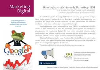 Marketing                              Otimização para Motores de Marketing - SEM
   Digital                                                      SEM: do termo, em inglês, Search Engine Marketing.
                                                                  Chamado popularmente de “Links Patrocinados”.

                                    Os Links Patrocinados do Google AdWords são anúncios que aparecem no topo
                             (com fundo amarelo), na lateral direita da tela de resultados de pesquisa ou nos
                             parceiros do Google que aceitam anúncios. Os links patrocinados são exibidos
                             conforme a palavra ou o termo que é pesquisado no Google.
  As pessoas passarão a
  localizar facilmente os

                                    Simultaneamente com a otimização de sites (SEO) e o marketing em redes
produtos e serviços da sua

                             sociais, o link patrocinado é uma das melhores táticas dentro da estratégia e
         empresa.


                             planejamento de marketing digital. Ele tem como principal objetivo exibir
                             publicidade a um público especí�ico com interesse no tipo de produto ou serviço
                             oferecido, fazendo a venda ser um processo mais simples e objetivo.
                                    Há ainda links patrocinados como Facebook Ads e Linked In, entre outras redes
                             sociais. Todas estas opções de publicidade web podem ser avaliadas e adequadas ao
                             per�il de cada negócio e segmento de mercado.
                                    Veja o que os Links Patrocinados podem fazer por sua empresa:




                                                                                    99
                                                                                                  Con�iguração e emissão dos relatórios analíticos.

                                                                                                  Cobramos apenas pela con�iguração e
                                                                               R$                 acompanhamento de cada campanha.
                                                                                Por Campanha      Não inclui o valor a ser investido.
                                                                                  Con�igurada
                                                                                                  Valor mínimo de investimento: R$200.




                                             Pagamento: Pré pago via Boleto/ Depósito/ Transferência Bancária ou Cartão de Crédito Internacional.
 