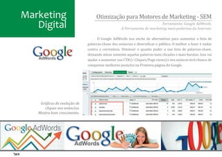 Marketing                          Otimização para Motores de Marketing - SEM
   Digital                                                                Ferramenta: Google AdWords.
                                                   A Ferramenta de marketing mais poderosa da Internet.

                                    O Google AdWords nos enche de alternativas para aumentar a lista de
                              palavras-chave dos anúncios e diversi�icar o público. O melhor a fazer é nadar
                              contra a correnteza. Diminuir o quanto puder a sua lista de palavras-chave,
                              deixando ativas somente aquelas palavras mais clicadas e mais baratas. Isso vai
                              ajudar a aumentar sua CTR (= Cliques/Page views) e seu anúncio terá chance de
                              conquistar melhores posições na Primeira página do Google.




    Grá�icos da evolução de
      cliques nos anúncios.
   Mostra bom crescimento.
 