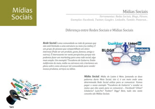 Mídias                                                                                   Mídias Sociais
Sociais                                                      Ferramentas: Redes Sociais, Blogs, Fóruns.
                                      Exemplos: Facebook, Twitter, Google+, LinkedIn, Tumblr, Pinterest...


                                 Diferença entre Redes Sociais e Mídias Sociais


          Rede Social é uma comunidade ou rede de pessoas que
          não está limitada a uma estrutura ou meio (ou mídia). É
          um grupo de pessoas que compartilham um único
          interesse (Pode ser um produto, gosto, famoso, amigo e
          outros). É interessante ver nesta perspectiva porque nós
          podemos fazer um marketing para uma rede social, algo
          mais amplo. Um exemplo? Tocadores de Guitarra. Então
          indiferente do meio, mídia ou estrutura nós criaríamos um
          plano sobre como alcançar tal comunidade para vender
          nossos produtos, serviços ou idéias.


                                                    Mídia Social. Mídia do Latim é Meio. Juntando as duas
                                                    palavras daria Meio Social, isto é, é um meio onde uma
                                                    determinada Rede Social utiliza para se comunicar. Vamos
                                                    pegar o nosso exemplo “Tocadores de Guitarra” e sondar os
                                                    meios que eles usam para se comunicar… Facebook? Orkut?
                                                    Celulares? Last.Fm? Twitter? Digg? Bem, tudo isto neste
                                                    conceito são Mídias Sociais.
 
