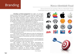 Branding                                                                              Marca e Identidade Visual
                                                                    Desenvolvimento de Logotipos, Marcas, Identidade Visual,
                                                                Sinalização Interna, Fachadas, Totens, Ilustração e Fotogra�ia.

          Branding ou Brand management (do inglês, em português
  também Gestão de Marcas). 'BRAND' é uma coleção de imagens e idéias
  que representam um produtor econômico; para ser mais especí�ico,
  refere aos atributos discritivos verbais e símbolos concretos, como o
  nome, logo, slogan e identidade visual que representam a essência de
  uma empresa, produto ou serviço. Branding pode ser de�inido como o ato
  de administrar a imagem/marca (BRAND) de uma empresa.
          Ele também pode ser considerado como o trabalho de construção
  e gerenciamento de uma marca junto ao mercado. A construção de uma
  marca forte para um produto, uma linha de produtos ou serviços é
  consequência de um relacionamento satisfatório com o mercado-alvo.
  Quando esta identi�icação positiva se torna forte o bastante, a marca
  passa a valer mais do que o próprio produto oferecido. Branding é como
  é chamado o conjunto de práticas e técnicas que visam a construção e o
  fortalecimento de uma marca.
          Sua execução não é tomada apenas por ações de marketing que
  posicionam a marca e divulgam a marca no mercado, mas também por
  ações internas na empresa, transmitindo, para todos os interessados, a
  imagem pretendida.
          Objetivo do branding é entre outros aumentar o brand equity (em
  português: equidade de marca ou ativo de marca) - o valor monetário da
  marca e assim aumentar o valor da empresa em si.
          Este trabalho é feito por uma pessoa especializada em
  publicidade, design de comunicação ou então por pro�issionais e
  agências especializados em relações públicas, marketing, administração,
  semiótica, design grá�ico e arquitetura, que visam desenvolver
  positivamente a reputação de marcas, produtos e organizações e
  alinhá-las com os objetivos organizacionais e o público almejado.
                                                       Fonte: Wikipedia.
 