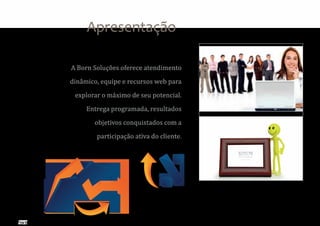 Apresentação

A Born Soluções oferece atendimento

dinâmico, equipe e recursos web para

 explorar o máximo de seu potencial.

     Entrega programada, resultados

       objetivos conquistados com a

        participação ativa do cliente.
 