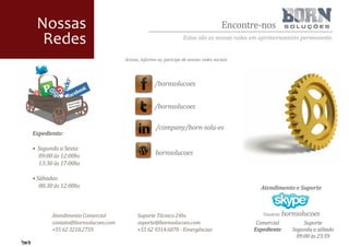 Nossas                                                                            Encontre-nos
  Redes                                                        Estas são as nossas redes em aprimoramento permanente.


                                  Acesse, informe-se, paricipe de nossas redes sociais.



                                                 /bornsolucoes


                                                 /bornsolucoes

                                                 /company/born-solu-es
Expediente:

• Segunda a Sexta:
  09:00 às 12:00hs                               bornsolucoes
  13:30 às 17:00hs

• Sábados:
   08:30 às 12:00hs                                                                         Atendimento e Suporte



       Atendimento Comercial            Suporte Técnico 24hs                                 Usuário: bornsolucoes
       contato@bornsolucoes.com         suporte@bornsolucoes.com                           Comercial        Suporte
       +55 62 3210.2759                 +55 62 9314.6870 - Emergências                    Expediente   Segunda a sábado
                                                                                                         09:00 às 23:59
 